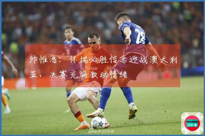 帅惟浩：怀揣必胜信念迎战澳大利亚，决赛充满激动情绪