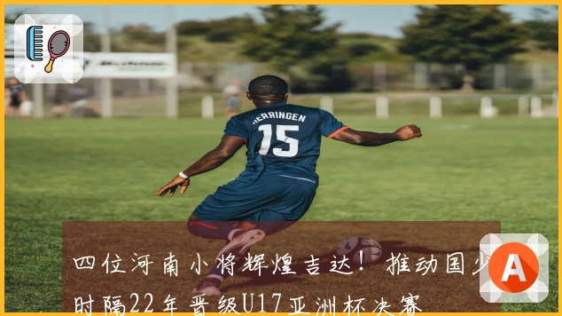 四位河南小将辉煌吉达！推动国少时隔22年晋级U17亚洲杯决赛