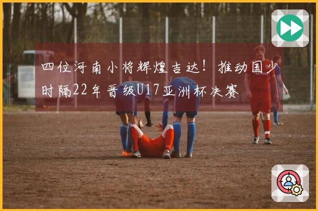 四位河南小将辉煌吉达！推动国少时隔22年晋级U17亚洲杯决赛