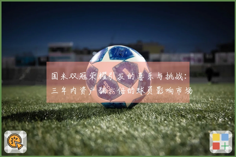 国米双冠荣耀引发的喜乐与挑战：三年内资产翻六倍的球员影响市场走势
